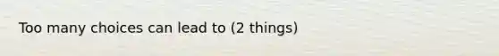 Too many choices can lead to (2 things)