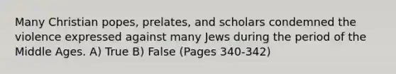 Many Christian popes, prelates, and scholars condemned the violence expressed against many Jews during the period of the Middle Ages. A) True B) False (Pages 340-342)