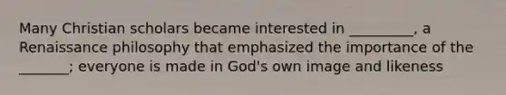 Many Christian scholars became interested in _________, a Renaissance philosophy that emphasized the importance of the _______; everyone is made in God's own image and likeness