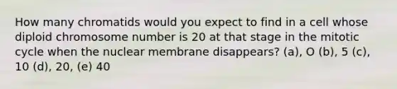 How many chromatids would you expect to find in a cell whose diploid chromosome number is 20 at that stage in the mitotic cycle when the nuclear membrane disappears? (a), O (b), 5 (c), 10 (d), 20, (e) 40