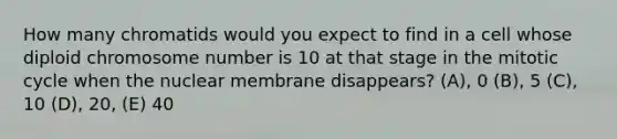 How many chromatids would you expect to find in a cell whose diploid chromosome number is 10 at that stage in the mitotic cycle when the nuclear membrane disappears? (A), 0 (B), 5 (C), 10 (D), 20, (E) 40