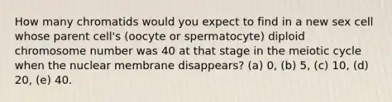 How many chromatids would you expect to find in a new sex cell whose parent cell's (oocyte or spermatocyte) diploid chromosome number was 40 at that stage in the meiotic cycle when the nuclear membrane disappears? (a) 0, (b) 5, (c) 10, (d) 20, (e) 40.