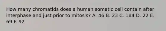 How many chromatids does a human somatic cell contain after interphase and just prior to mitosis? A. 46 B. 23 C. 184 D. 22 E. 69 F. 92