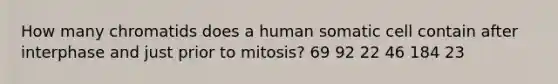 How many chromatids does a human somatic cell contain after interphase and just prior to mitosis? 69 92 22 46 184 23