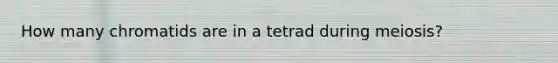 How many chromatids are in a tetrad during meiosis?