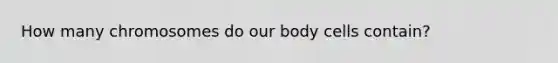 How many chromosomes do our body cells contain?