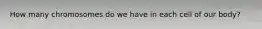 How many chromosomes do we have in each cell of our body?