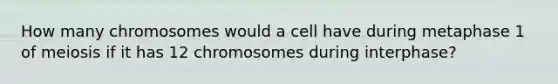 How many chromosomes would a cell have during metaphase 1 of meiosis if it has 12 chromosomes during interphase?