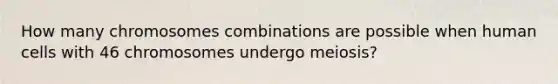 How many chromosomes combinations are possible when human cells with 46 chromosomes undergo meiosis?