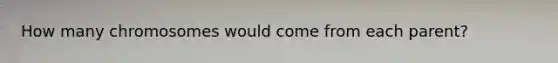 How many chromosomes would come from each parent?