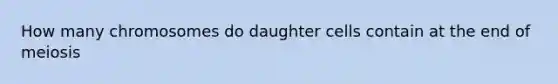 How many chromosomes do daughter cells contain at the end of meiosis