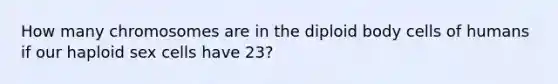 How many chromosomes are in the diploid body cells of humans if our haploid sex cells have 23?