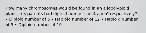 How many chromosomes would be found in an allopolyploid plant if its parents had diploid numbers of 4 and 6 respectively? • Diploid number of 5 • Haploid number of 12 • Haploid number of 5 • Diploid number of 10