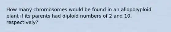 How many chromosomes would be found in an allopolyploid plant if its parents had diploid numbers of 2 and 10, respectively?