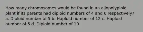 How many chromosomes would be found in an allopolyploid plant if its parents had diploid numbers of 4 and 6 respectively? a. Diploid number of 5 b. Haploid number of 12 c. Haploid number of 5 d. Diploid number of 10