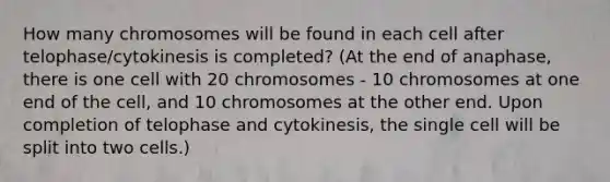 How many chromosomes will be found in each cell after telophase/cytokinesis is completed? (At the end of anaphase, there is one cell with 20 chromosomes - 10 chromosomes at one end of the cell, and 10 chromosomes at the other end. Upon completion of telophase and cytokinesis, the single cell will be split into two cells.)