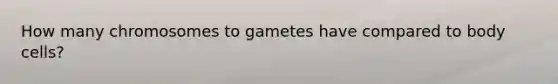 How many chromosomes to gametes have compared to body cells?