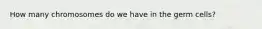 How many chromosomes do we have in the germ cells?