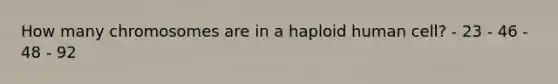 How many chromosomes are in a haploid human cell? - 23 - 46 - 48 - 92