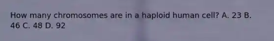 How many chromosomes are in a haploid human cell? A. 23 B. 46 C. 48 D. 92