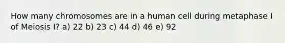 How many chromosomes are in a human cell during metaphase I of Meiosis I? a) 22 b) 23 c) 44 d) 46 e) 92