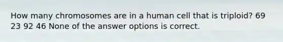 How many chromosomes are in a human cell that is triploid? 69 23 92 46 None of the answer options is correct.