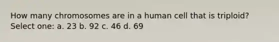 How many chromosomes are in a human cell that is triploid? Select one: a. 23 b. 92 c. 46 d. 69