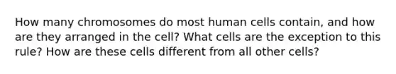 How many chromosomes do most human cells contain, and how are they arranged in the cell? What cells are the exception to this rule? How are these cells different from all other cells?