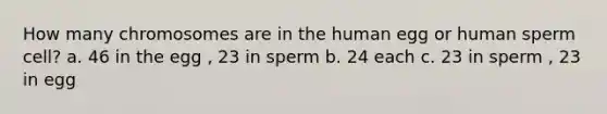 How many chromosomes are in the human egg or human sperm cell? a. 46 in the egg , 23 in sperm b. 24 each c. 23 in sperm , 23 in egg