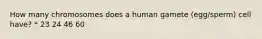 How many chromosomes does a human gamete (egg/sperm) cell have? * 23 24 46 60