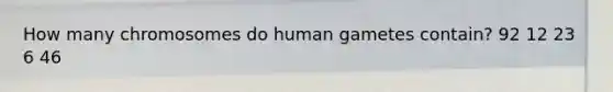 How many chromosomes do human gametes contain? 92 12 23 6 46