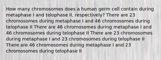 How many chromosomes does a human germ cell contain during metaphase I and telophase II, respectively? There are 23 chromosomes during metaphase I and 46 chromosomes during telophase II There are 46 chromosomes during metaphase I and 46 chromosomes during telophase II There are 23 chromosomes during metaphase I and 23 chromosomes during telophase II There are 46 chromosomes during metaphase I and 23 chromosomes during telophase II