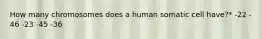 How many chromosomes does a human somatic cell have?* -22 - 46 -23 -45 -36