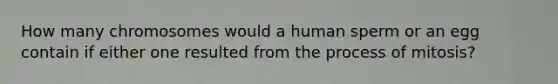 How many chromosomes would a human sperm or an egg contain if either one resulted from the process of mitosis?