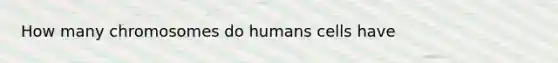 How many chromosomes do humans cells have