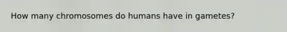 How many chromosomes do humans have in gametes?