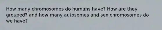 How many chromosomes do humans have? How are they grouped? and how many autosomes and sex chromosomes do we have?