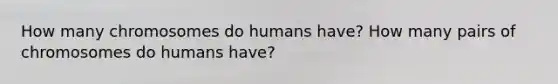 How many chromosomes do humans have? How many pairs of chromosomes do humans have?