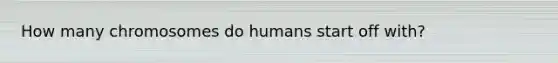 How many chromosomes do humans start off with?