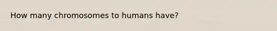 How many chromosomes to humans have?