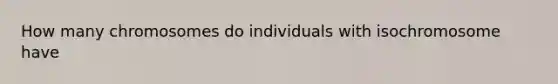 How many chromosomes do individuals with isochromosome have