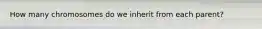 How many chromosomes do we inherit from each parent?