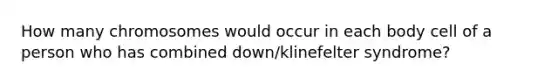 How many chromosomes would occur in each body cell of a person who has combined down/klinefelter syndrome?