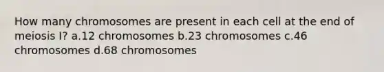 How many chromosomes are present in each cell at the end of meiosis I? a.12 chromosomes b.23 chromosomes c.46 chromosomes d.68 chromosomes