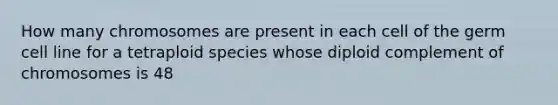 How many chromosomes are present in each cell of the germ cell line for a tetraploid species whose diploid complement of chromosomes is 48