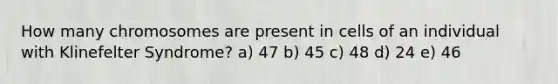 How many chromosomes are present in cells of an individual with Klinefelter Syndrome? a) 47 b) 45 c) 48 d) 24 e) 46