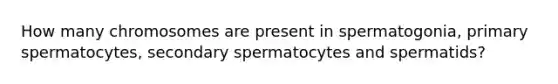 How many chromosomes are present in spermatogonia, primary spermatocytes, secondary spermatocytes and spermatids?