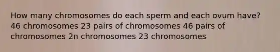 How many chromosomes do each sperm and each ovum have? 46 chromosomes 23 pairs of chromosomes 46 pairs of chromosomes 2n chromosomes 23 chromosomes