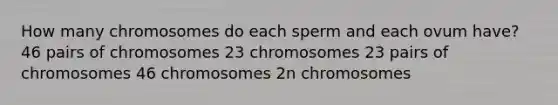 How many chromosomes do each sperm and each ovum have? 46 pairs of chromosomes 23 chromosomes 23 pairs of chromosomes 46 chromosomes 2n chromosomes