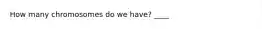 How many chromosomes do we have? ____